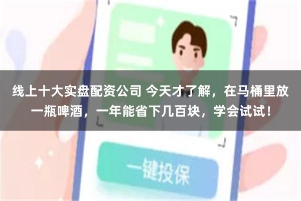 线上十大实盘配资公司 今天才了解，在马桶里放一瓶啤酒，一年能省下几百块，学会试试！