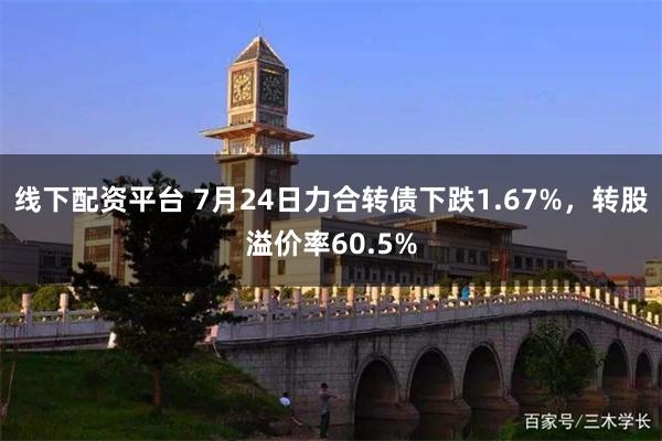 线下配资平台 7月24日力合转债下跌1.67%，转股溢价率60.5%