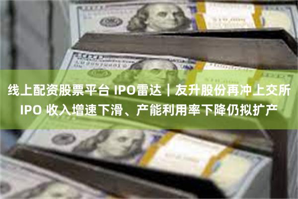 线上配资股票平台 IPO雷达｜友升股份再冲上交所IPO 收入增速下滑、产能利用率下降仍拟扩产