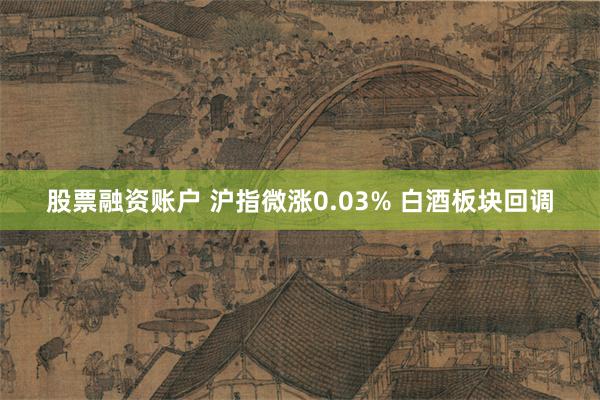 股票融资账户 沪指微涨0.03% 白酒板块回调