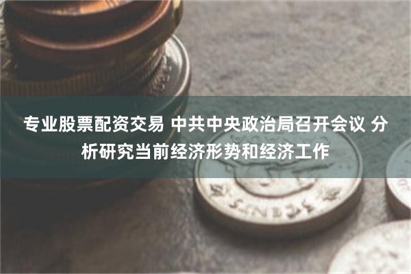 专业股票配资交易 中共中央政治局召开会议 分析研究当前经济形势和经济工作