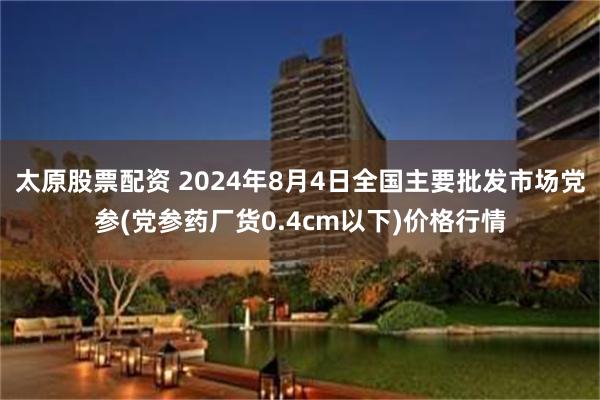 太原股票配资 2024年8月4日全国主要批发市场党参(党参药厂货0.4cm以下)价格行情