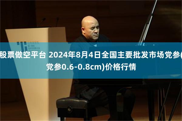 股票做空平台 2024年8月4日全国主要批发市场党参(党参0.6-0.8cm)价格行情