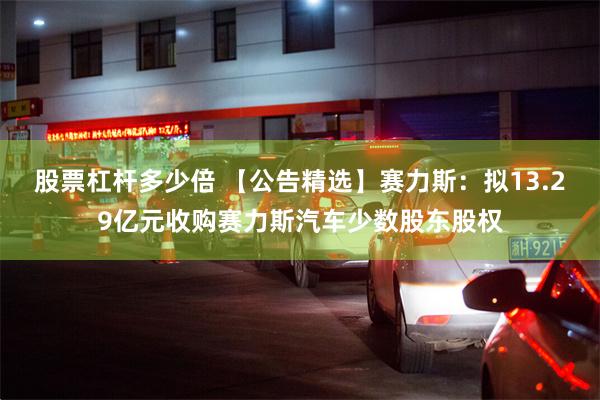 股票杠杆多少倍 【公告精选】赛力斯：拟13.29亿元收购赛力斯汽车少数股东股权