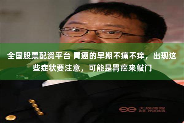 全国股票配资平台 胃癌的早期不痛不痒，出现这些症状要注意，可能是胃癌来敲门