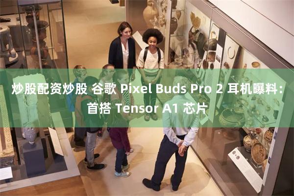 炒股配资炒股 谷歌 Pixel Buds Pro 2 耳机曝料：首搭 Tensor A1 芯片