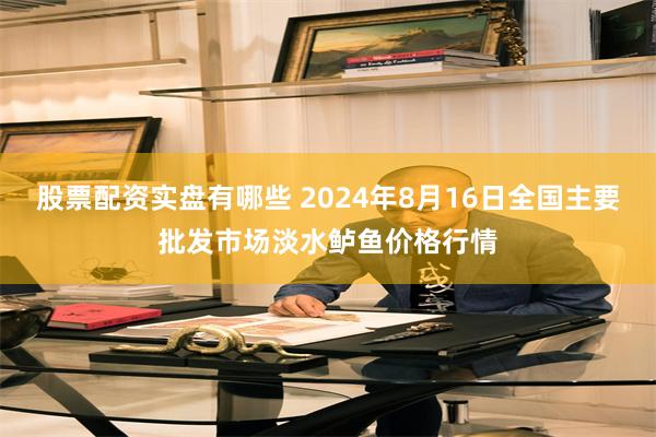 股票配资实盘有哪些 2024年8月16日全国主要批发市场淡水鲈鱼价格行情