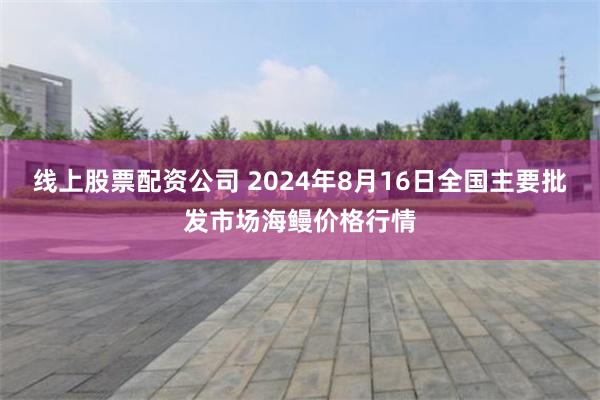 线上股票配资公司 2024年8月16日全国主要批发市场海鳗价格行情