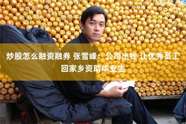 炒股怎么融资融券 张雪峰：公司出钱 让优秀员工回家乡资助毕业生