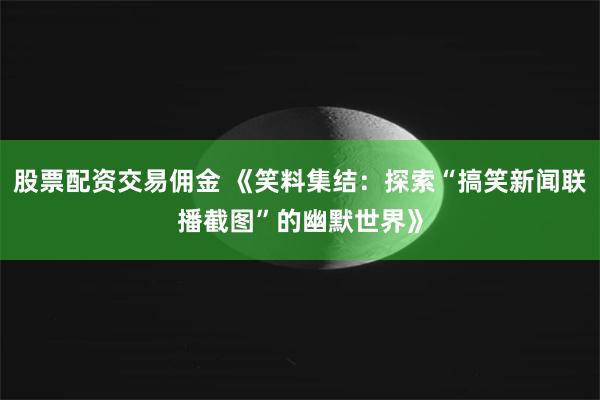 股票配资交易佣金 《笑料集结：探索“搞笑新闻联播截图”的幽默世界》