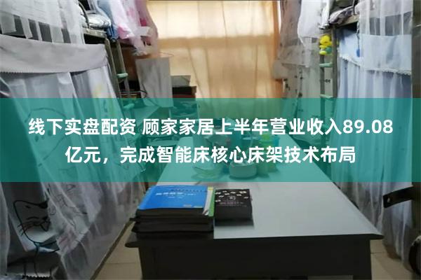 线下实盘配资 顾家家居上半年营业收入89.08亿元，完成智能床核心床架技术布局