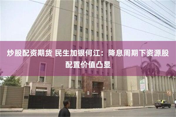 炒股配资期货 民生加银何江：降息周期下资源股配置价值凸显