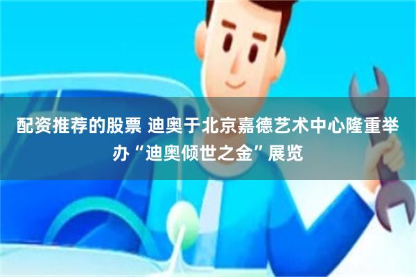 配资推荐的股票 迪奥于北京嘉德艺术中心隆重举办“迪奥倾世之金”展览