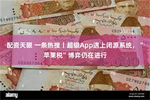 配资天眼 一条热搜丨超级App遇上闭源系统，“苹果税”博弈仍在进行