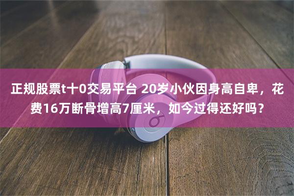 正规股票t十0交易平台 20岁小伙因身高自卑，花费16万断骨增高7厘米，如今过得还好吗？