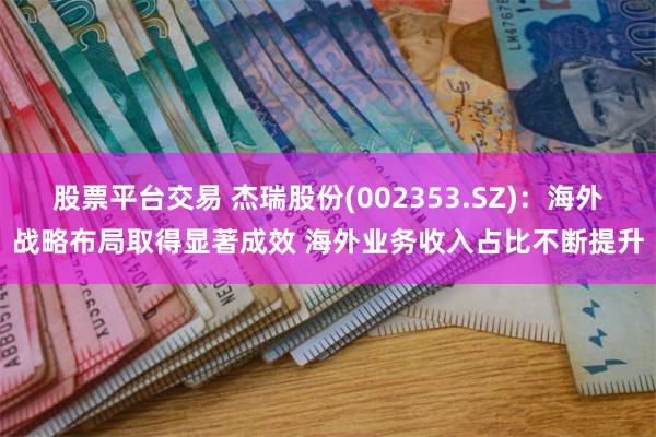 股票平台交易 杰瑞股份(002353.SZ)：海外战略布局取得显著成效 海外业务收入占比不断提升