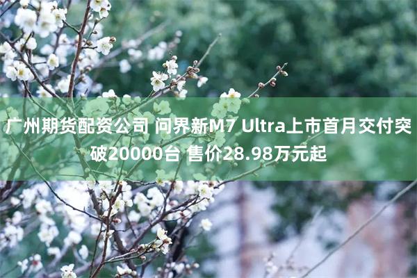 广州期货配资公司 问界新M7 Ultra上市首月交付突破20000台 售价28.98万元起