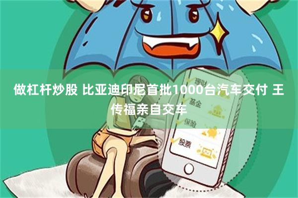 做杠杆炒股 比亚迪印尼首批1000台汽车交付 王传福亲自交车