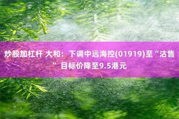 炒股加杠杆 大和：下调中远海控(01919)至“沽售” 目标价降至9.5港元