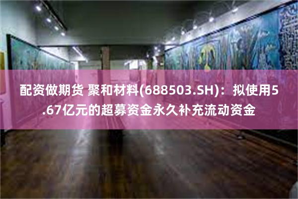 配资做期货 聚和材料(688503.SH)：拟使用5.67亿元的超募资金永久补充流动资金