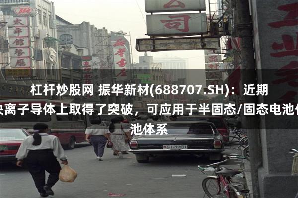 杠杆炒股网 振华新材(688707.SH)：近期在快离子导体上取得了突破，可应用于半固态/固态电池体系