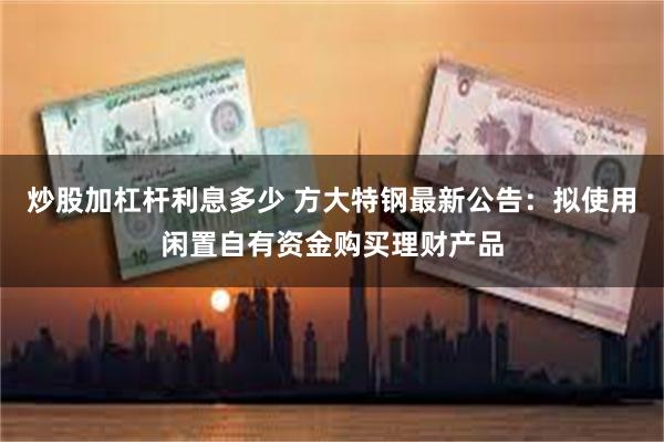 炒股加杠杆利息多少 方大特钢最新公告：拟使用闲置自有资金购买理财产品