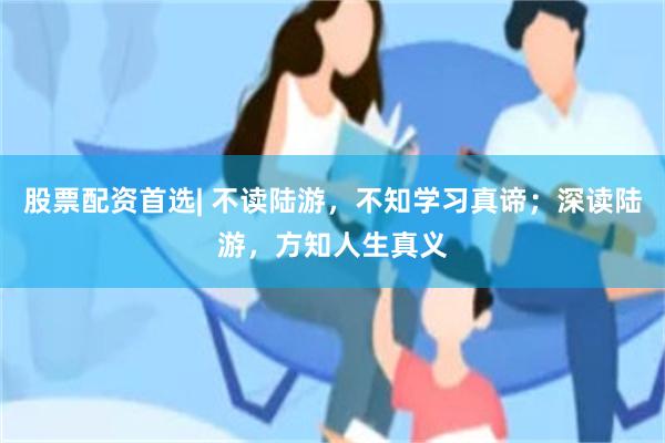 股票配资首选| 不读陆游，不知学习真谛；深读陆游，方知人生真义