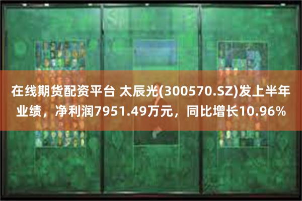 在线期货配资平台 太辰光(300570.SZ)发上半年业绩，净利润7951.49万元，同比增长10.96%