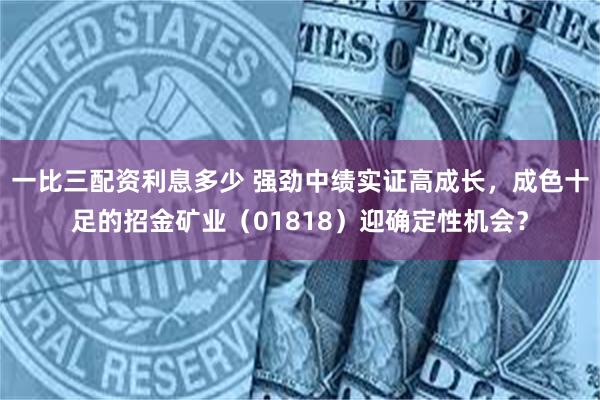 一比三配资利息多少 强劲中绩实证高成长，成色十足的招金矿业（01818）迎确定性机会？