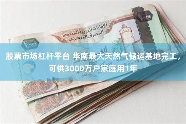 股票市场杠杆平台 华南最大天然气储运基地完工，可供3000万户家庭用1年