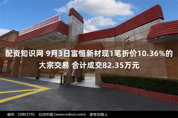 配资知识网 9月3日富恒新材现1笔折价10.36%的大宗交易 合计成交82.35万元