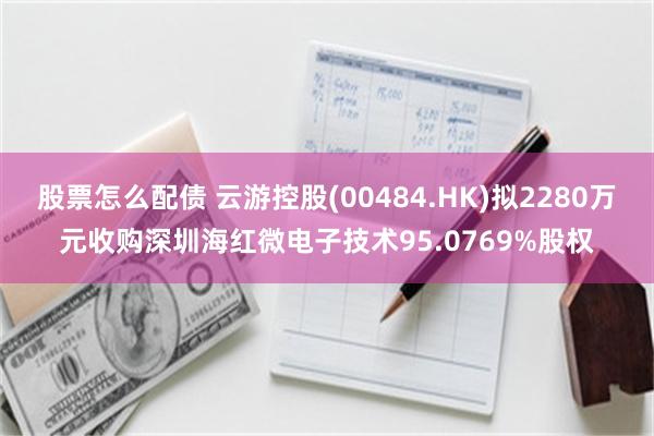 股票怎么配债 云游控股(00484.HK)拟2280万元收购深圳海红微电子技术95.0769%股权