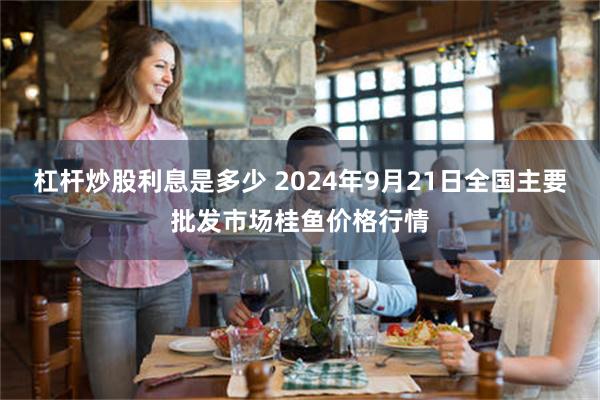 杠杆炒股利息是多少 2024年9月21日全国主要批发市场桂鱼价格行情