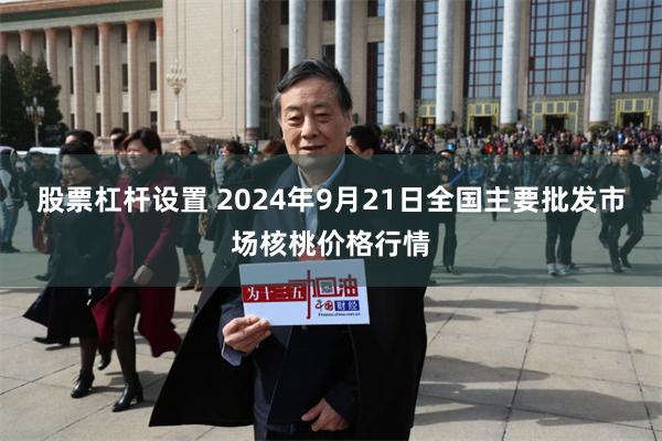 股票杠杆设置 2024年9月21日全国主要批发市场核桃价格行情