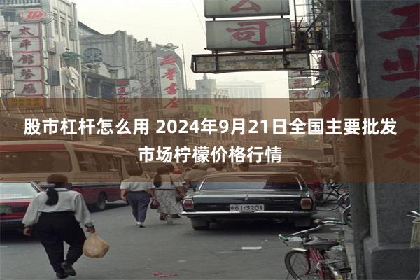 股市杠杆怎么用 2024年9月21日全国主要批发市场柠檬价格行情