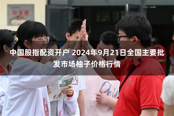 中国股指配资开户 2024年9月21日全国主要批发市场柚子价格行情