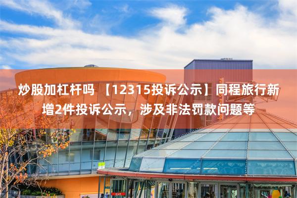 炒股加杠杆吗 【12315投诉公示】同程旅行新增2件投诉公示，涉及非法罚款问题等