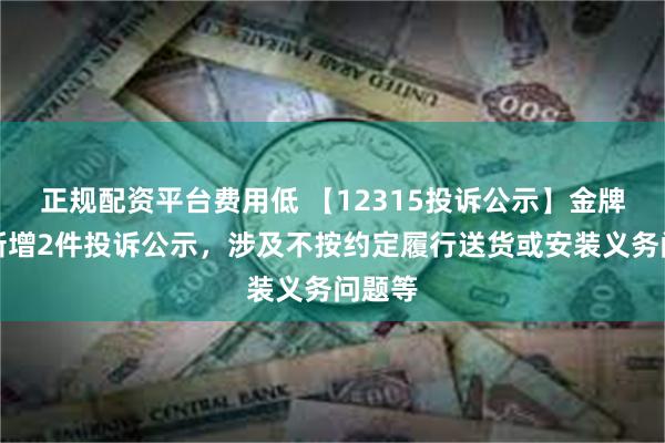 正规配资平台费用低 【12315投诉公示】金牌家居新增2件投诉公示，涉及不按约定履行送货或安装义务问题等