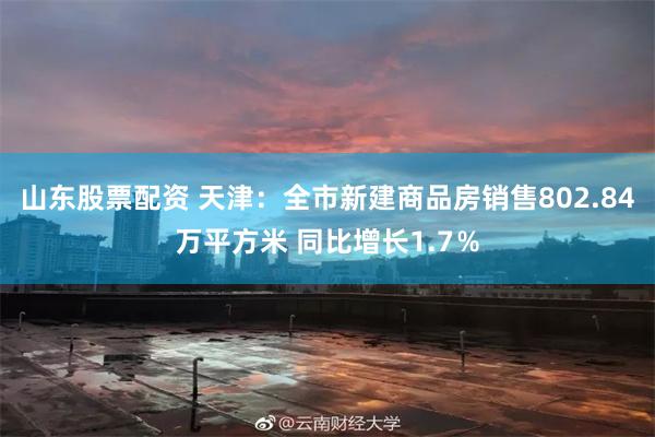 山东股票配资 天津：全市新建商品房销售802.84万平方米 同比增长1.7％