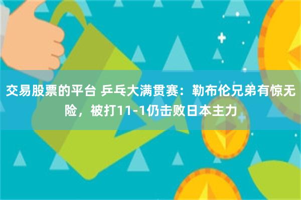 交易股票的平台 乒乓大满贯赛：勒布伦兄弟有惊无险，被打11-1仍击败日本主力