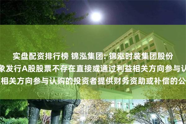 实盘配资排行榜 锦泓集团: 锦泓时装集团股份有限公司关于向特定对象发行A股股票不存在直接或通过利益相关方向参与认购的投资者提供财务资助或补偿的公告内容摘要