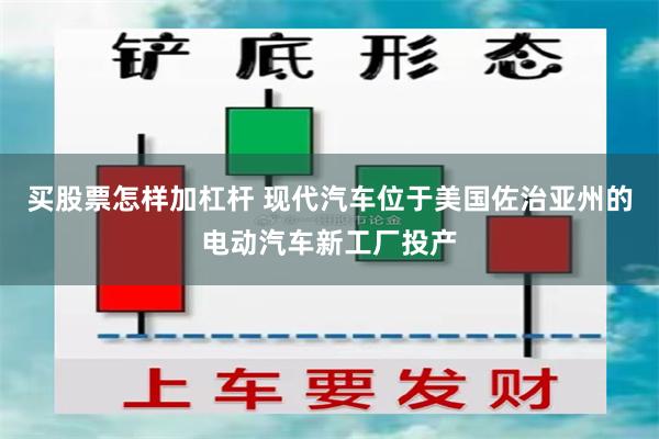 买股票怎样加杠杆 现代汽车位于美国佐治亚州的电动汽车新工厂投产