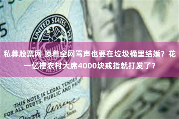 私募股票网 顶着全网骂声也要在垃圾桶里结婚？花一亿摆农村大席4000块戒指就打发了？