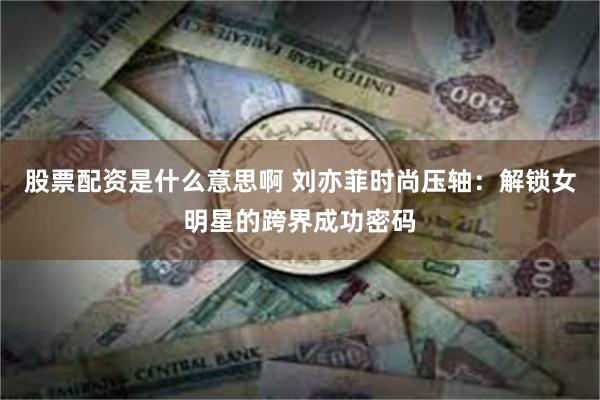 股票配资是什么意思啊 刘亦菲时尚压轴：解锁女明星的跨界成功密码