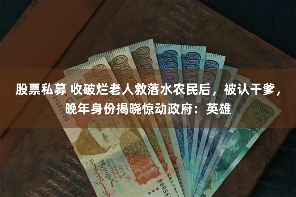 股票私募 收破烂老人救落水农民后，被认干爹，晚年身份揭晓惊动政府：英雄