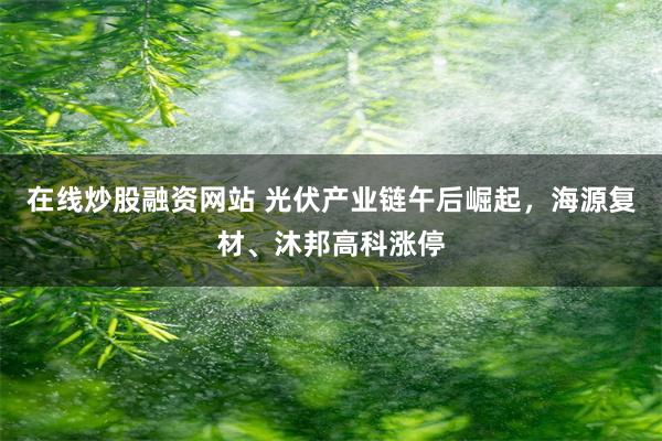 在线炒股融资网站 光伏产业链午后崛起，海源复材、沐邦高科涨停