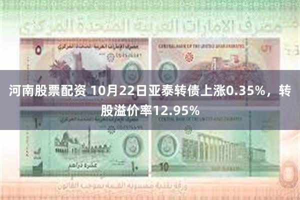 河南股票配资 10月22日亚泰转债上涨0.35%，转股溢价率12.95%