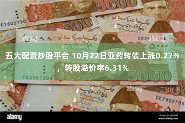 五大配资炒股平台 10月22日亚药转债上涨0.27%，转股溢价率6.31%