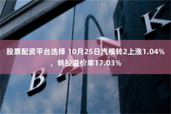 股票配资平台选择 10月25日汽模转2上涨1.04%，转股溢价率17.03%