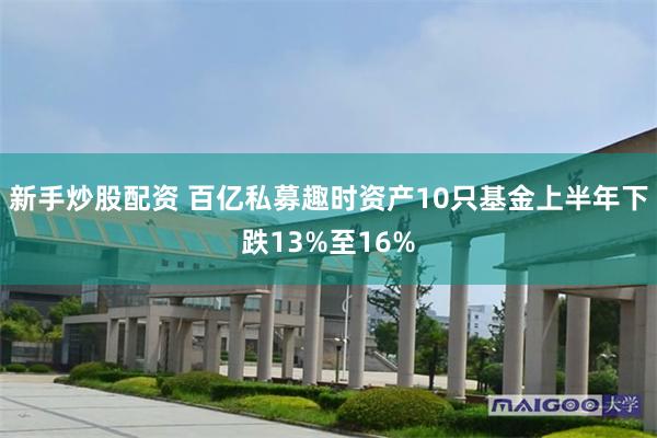 新手炒股配资 百亿私募趣时资产10只基金上半年下跌13%至16%